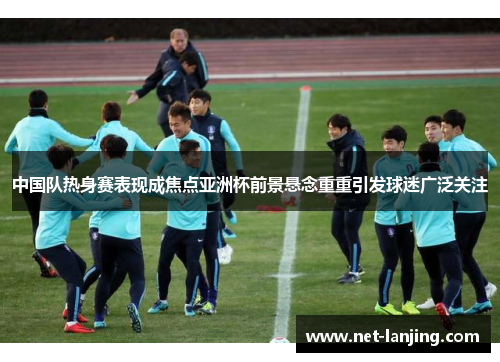 中国队热身赛表现成焦点亚洲杯前景悬念重重引发球迷广泛关注