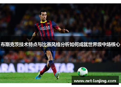 布斯克茨技术特点与比赛风格分析如何成就世界级中场核心