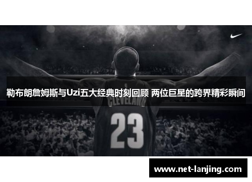 勒布朗詹姆斯与Uzi五大经典时刻回顾 两位巨星的跨界精彩瞬间