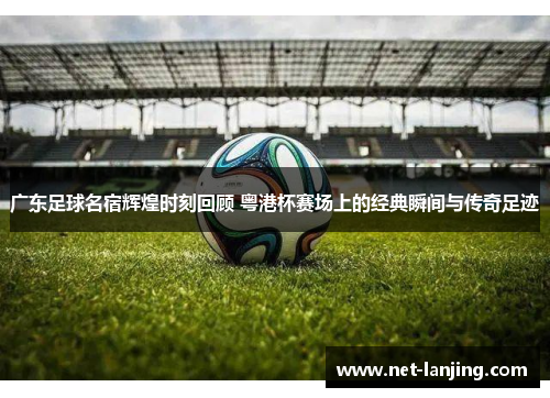 广东足球名宿辉煌时刻回顾 粤港杯赛场上的经典瞬间与传奇足迹