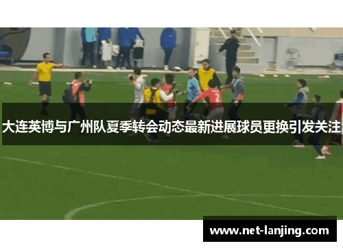 大连英博与广州队夏季转会动态最新进展球员更换引发关注