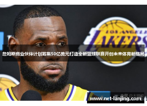 詹姆斯商业伙伴计划筹集50亿美元打造全新篮球联赛开创未来体育新格局