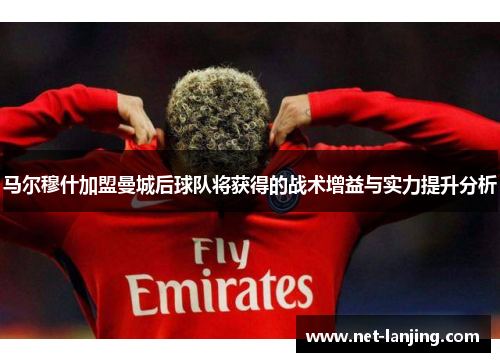 马尔穆什加盟曼城后球队将获得的战术增益与实力提升分析